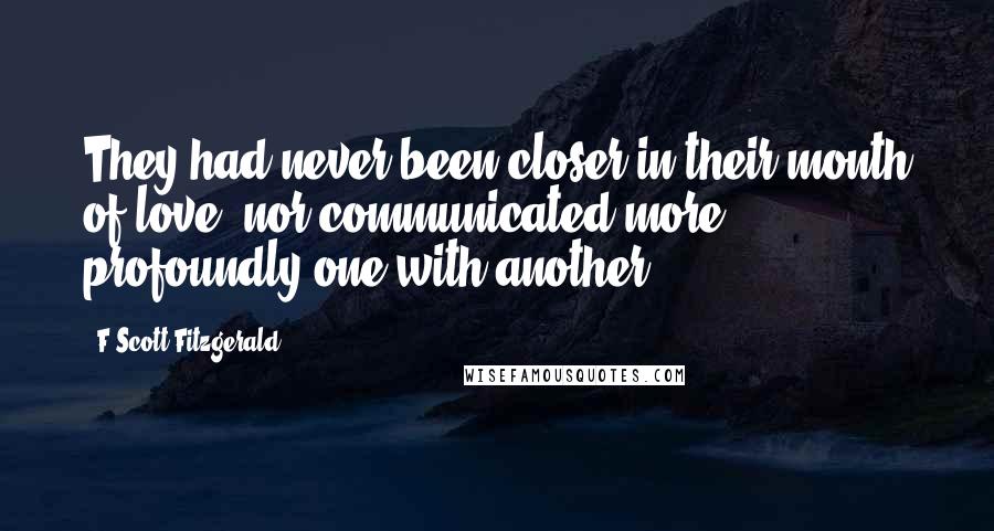 F Scott Fitzgerald Quotes: They had never been closer in their month of love, nor communicated more profoundly one with another