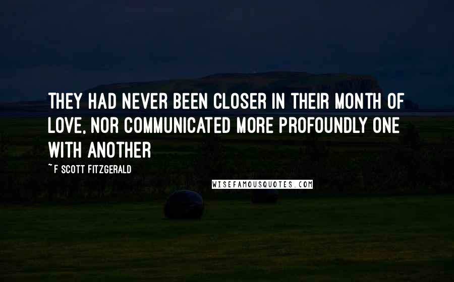 F Scott Fitzgerald Quotes: They had never been closer in their month of love, nor communicated more profoundly one with another