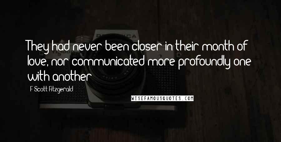 F Scott Fitzgerald Quotes: They had never been closer in their month of love, nor communicated more profoundly one with another