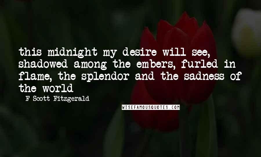 F Scott Fitzgerald Quotes: this midnight my desire will see, shadowed among the embers, furled in flame, the splendor and the sadness of the world