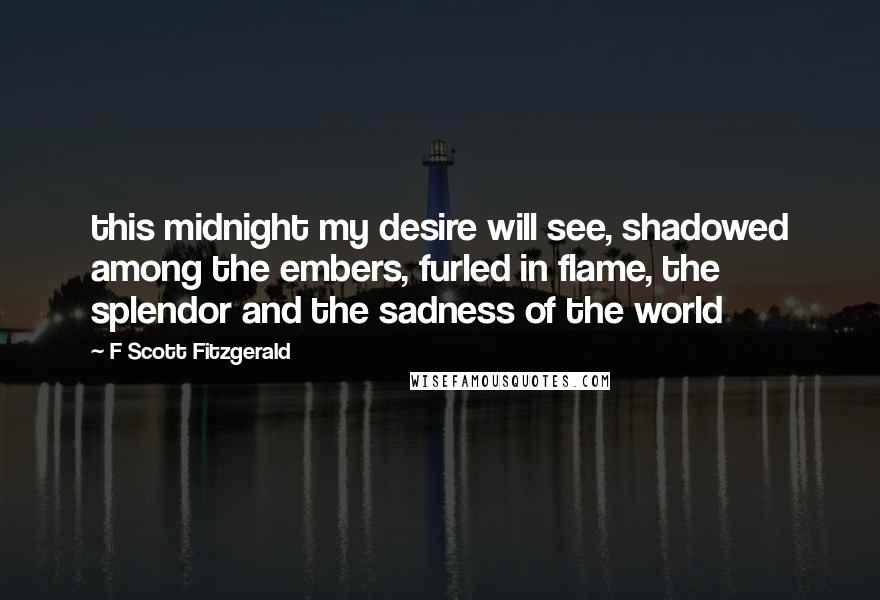 F Scott Fitzgerald Quotes: this midnight my desire will see, shadowed among the embers, furled in flame, the splendor and the sadness of the world