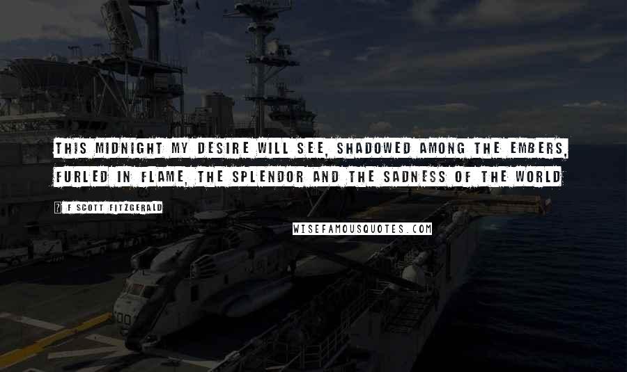 F Scott Fitzgerald Quotes: this midnight my desire will see, shadowed among the embers, furled in flame, the splendor and the sadness of the world