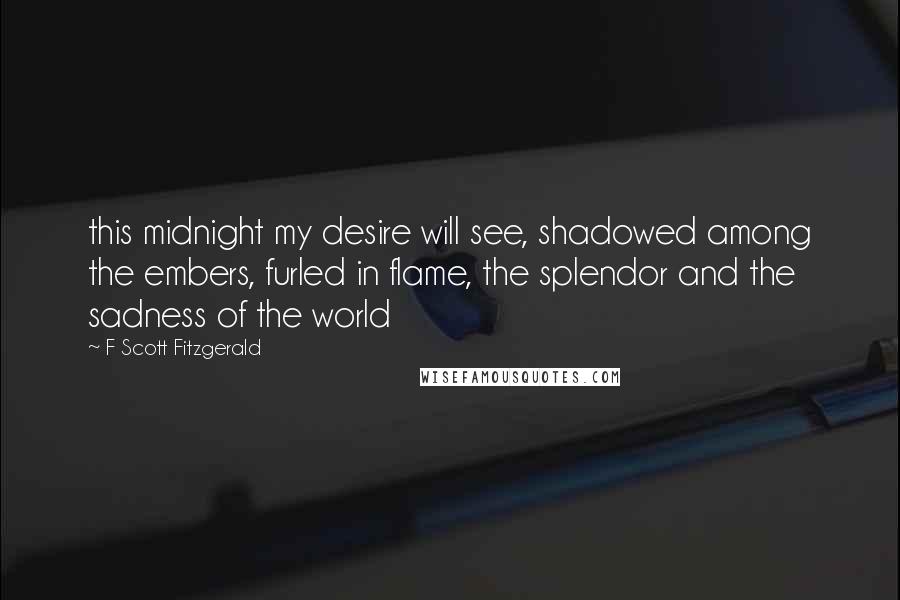 F Scott Fitzgerald Quotes: this midnight my desire will see, shadowed among the embers, furled in flame, the splendor and the sadness of the world