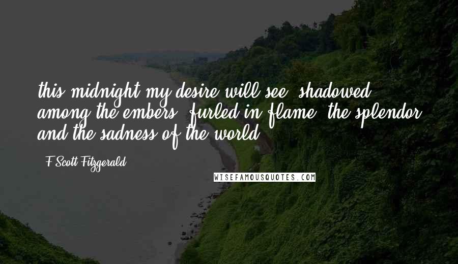 F Scott Fitzgerald Quotes: this midnight my desire will see, shadowed among the embers, furled in flame, the splendor and the sadness of the world