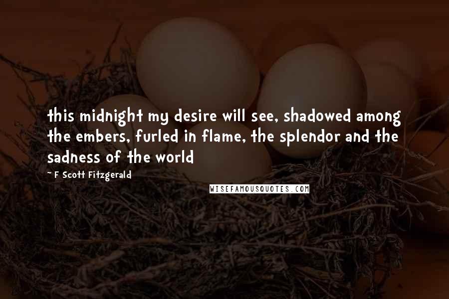 F Scott Fitzgerald Quotes: this midnight my desire will see, shadowed among the embers, furled in flame, the splendor and the sadness of the world