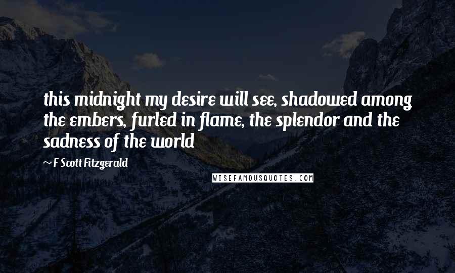 F Scott Fitzgerald Quotes: this midnight my desire will see, shadowed among the embers, furled in flame, the splendor and the sadness of the world