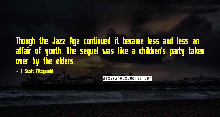 F Scott Fitzgerald Quotes: Though the Jazz Age continued it became less and less an affair of youth. The sequel was like a children's party taken over by the elders.