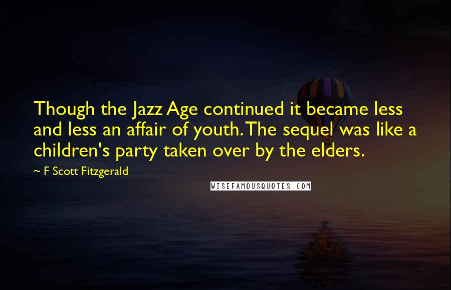 F Scott Fitzgerald Quotes: Though the Jazz Age continued it became less and less an affair of youth. The sequel was like a children's party taken over by the elders.