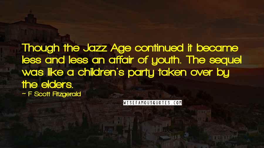 F Scott Fitzgerald Quotes: Though the Jazz Age continued it became less and less an affair of youth. The sequel was like a children's party taken over by the elders.