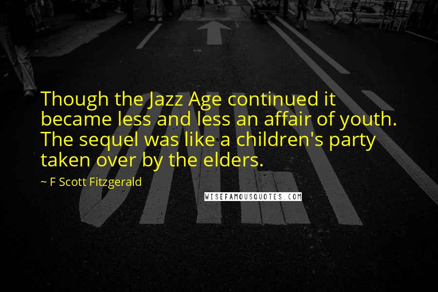 F Scott Fitzgerald Quotes: Though the Jazz Age continued it became less and less an affair of youth. The sequel was like a children's party taken over by the elders.