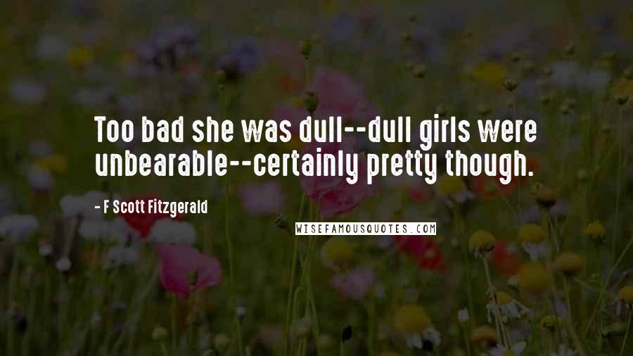 F Scott Fitzgerald Quotes: Too bad she was dull--dull girls were unbearable--certainly pretty though.