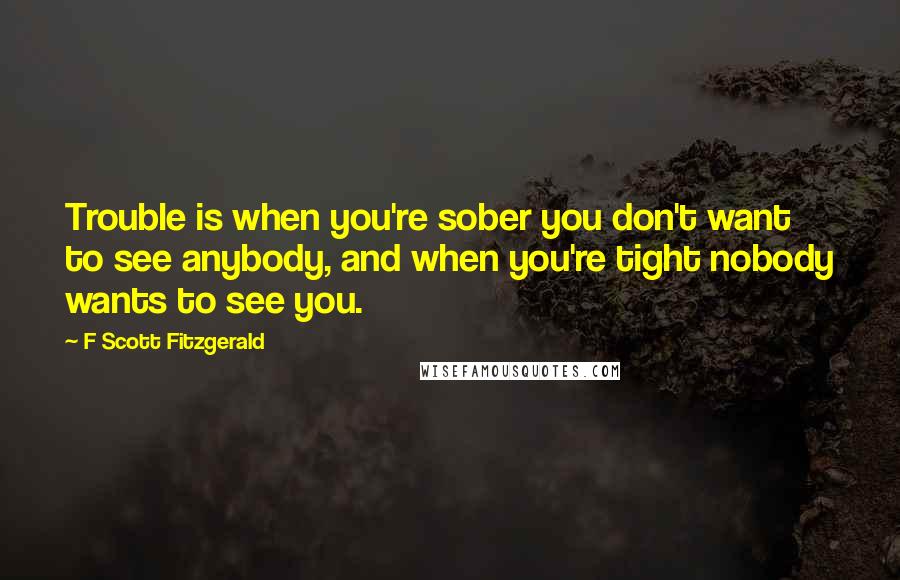 F Scott Fitzgerald Quotes: Trouble is when you're sober you don't want to see anybody, and when you're tight nobody wants to see you.