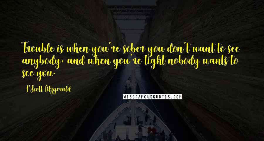 F Scott Fitzgerald Quotes: Trouble is when you're sober you don't want to see anybody, and when you're tight nobody wants to see you.