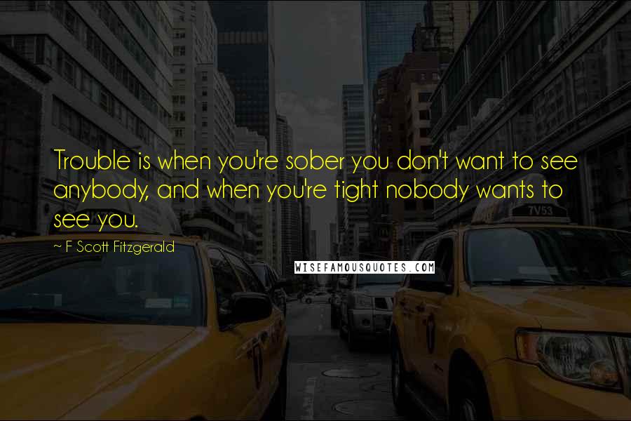 F Scott Fitzgerald Quotes: Trouble is when you're sober you don't want to see anybody, and when you're tight nobody wants to see you.