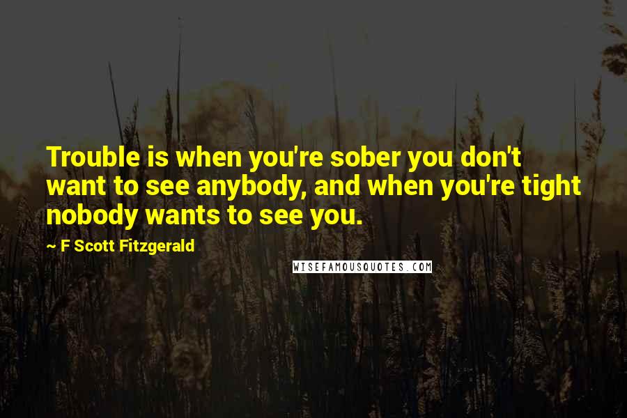 F Scott Fitzgerald Quotes: Trouble is when you're sober you don't want to see anybody, and when you're tight nobody wants to see you.