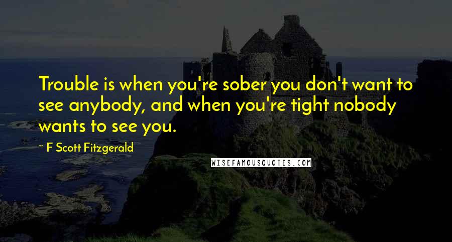F Scott Fitzgerald Quotes: Trouble is when you're sober you don't want to see anybody, and when you're tight nobody wants to see you.