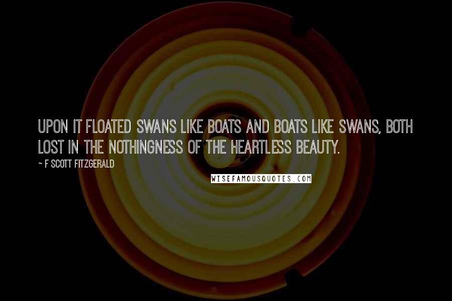 F Scott Fitzgerald Quotes: Upon it floated swans like boats and boats like swans, both lost in the nothingness of the heartless beauty.