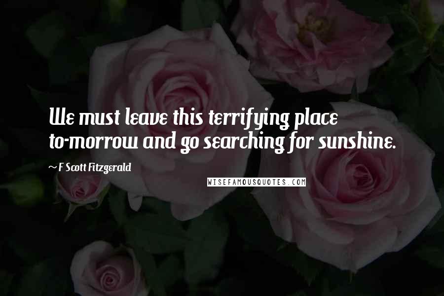 F Scott Fitzgerald Quotes: We must leave this terrifying place to-morrow and go searching for sunshine.