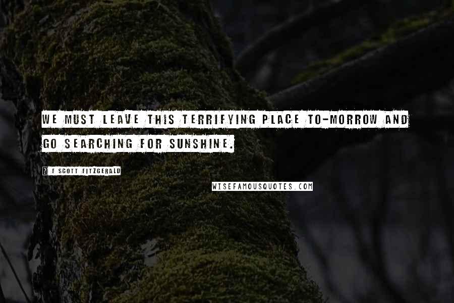 F Scott Fitzgerald Quotes: We must leave this terrifying place to-morrow and go searching for sunshine.