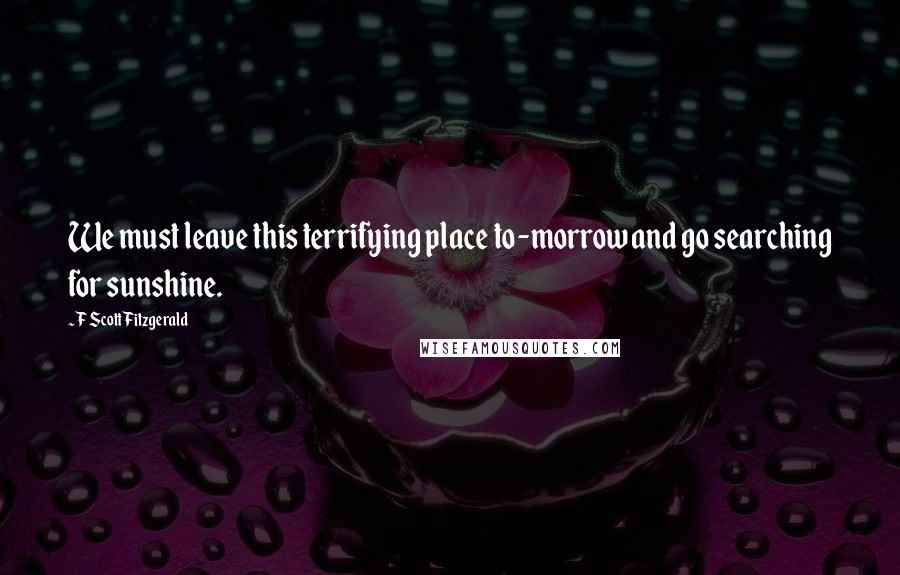 F Scott Fitzgerald Quotes: We must leave this terrifying place to-morrow and go searching for sunshine.