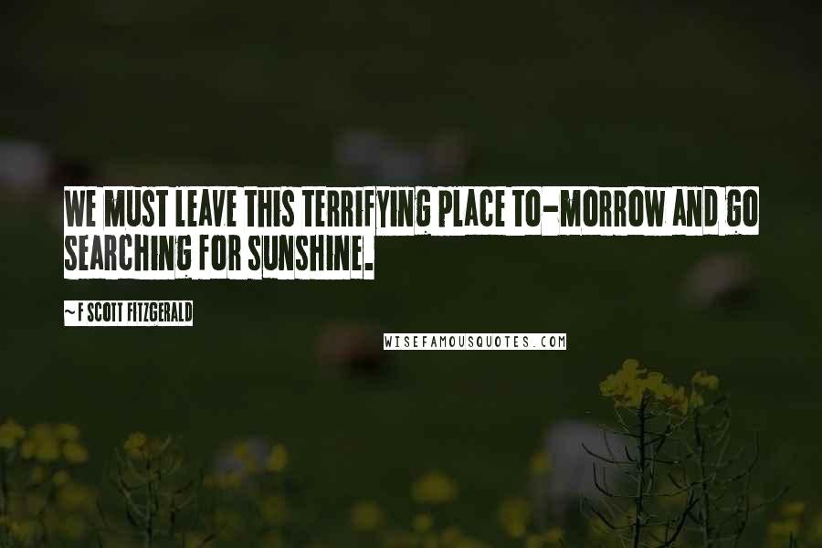 F Scott Fitzgerald Quotes: We must leave this terrifying place to-morrow and go searching for sunshine.