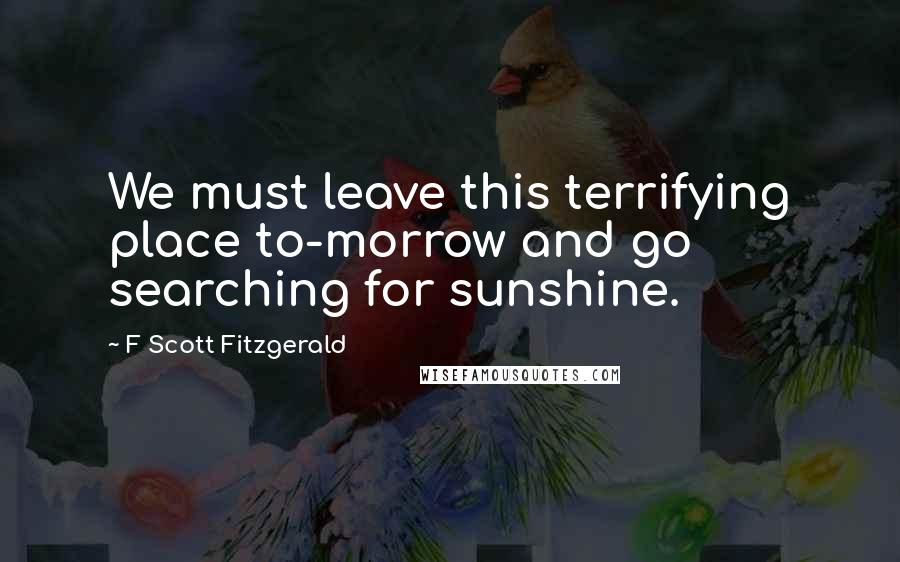 F Scott Fitzgerald Quotes: We must leave this terrifying place to-morrow and go searching for sunshine.