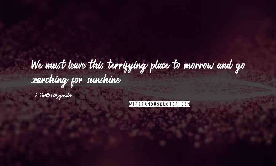 F Scott Fitzgerald Quotes: We must leave this terrifying place to-morrow and go searching for sunshine.