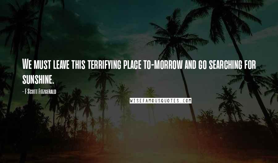 F Scott Fitzgerald Quotes: We must leave this terrifying place to-morrow and go searching for sunshine.