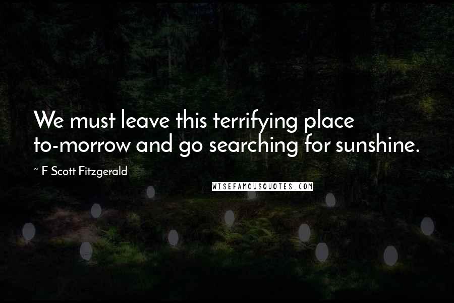 F Scott Fitzgerald Quotes: We must leave this terrifying place to-morrow and go searching for sunshine.