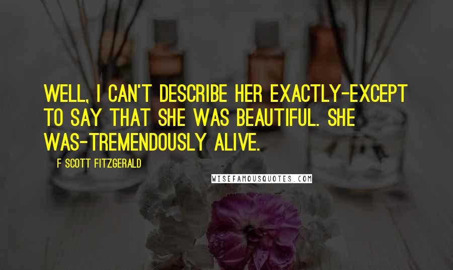 F Scott Fitzgerald Quotes: Well, I can't describe her exactly-except to say that she was beautiful. She was-tremendously alive.