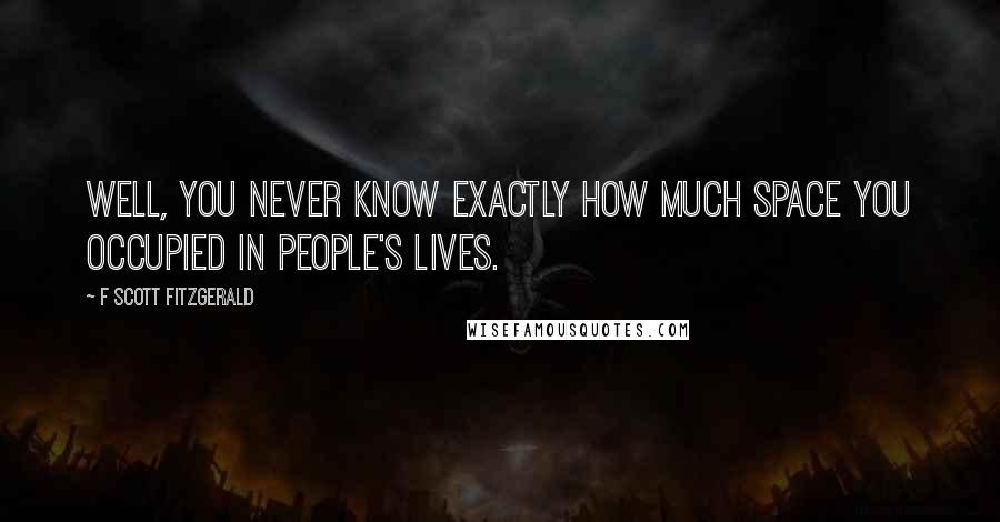 F Scott Fitzgerald Quotes: WELL, YOU NEVER KNOW EXACTLY HOW MUCH SPACE YOU OCCUPIED IN PEOPLE'S LIVES.