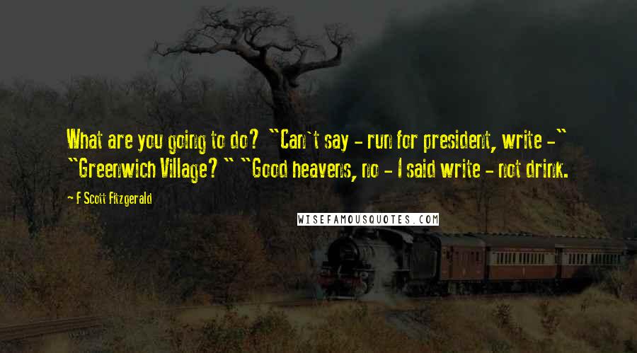 F Scott Fitzgerald Quotes: What are you going to do? "Can't say - run for president, write -" "Greenwich Village?" "Good heavens, no - I said write - not drink.