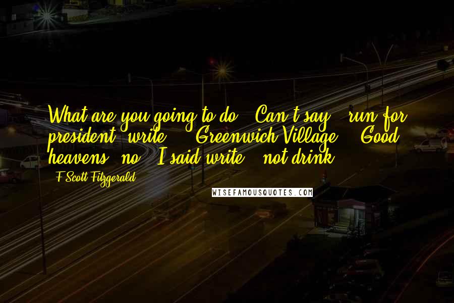 F Scott Fitzgerald Quotes: What are you going to do? "Can't say - run for president, write -" "Greenwich Village?" "Good heavens, no - I said write - not drink.