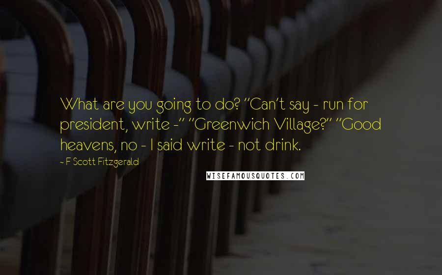 F Scott Fitzgerald Quotes: What are you going to do? "Can't say - run for president, write -" "Greenwich Village?" "Good heavens, no - I said write - not drink.