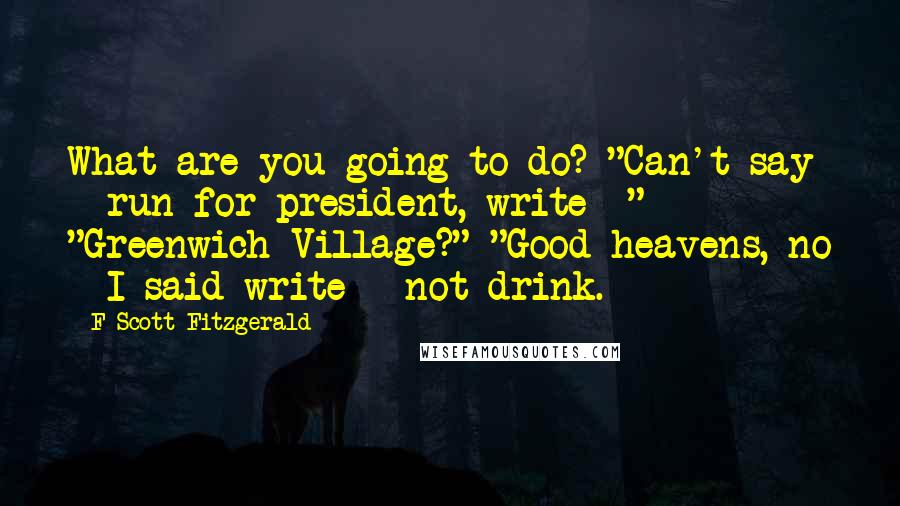 F Scott Fitzgerald Quotes: What are you going to do? "Can't say - run for president, write -" "Greenwich Village?" "Good heavens, no - I said write - not drink.