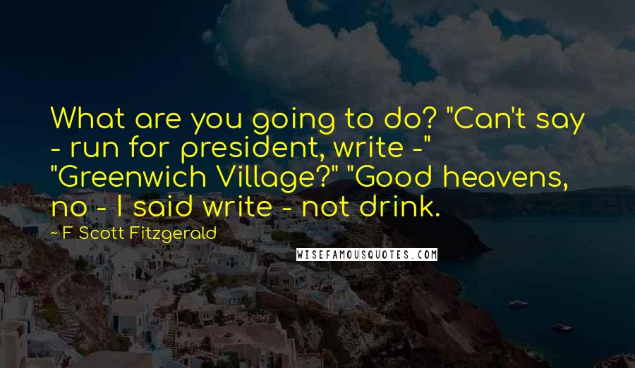 F Scott Fitzgerald Quotes: What are you going to do? "Can't say - run for president, write -" "Greenwich Village?" "Good heavens, no - I said write - not drink.