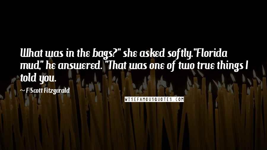 F Scott Fitzgerald Quotes: What was in the bags?" she asked softly."Florida mud," he answered. "That was one of two true things I told you.