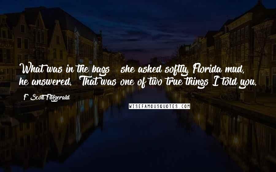 F Scott Fitzgerald Quotes: What was in the bags?" she asked softly."Florida mud," he answered. "That was one of two true things I told you.