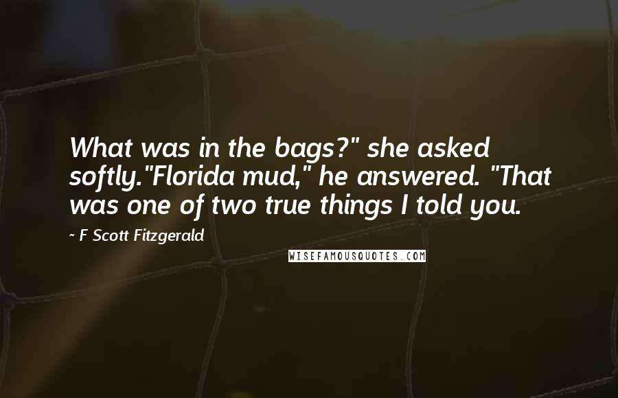 F Scott Fitzgerald Quotes: What was in the bags?" she asked softly."Florida mud," he answered. "That was one of two true things I told you.