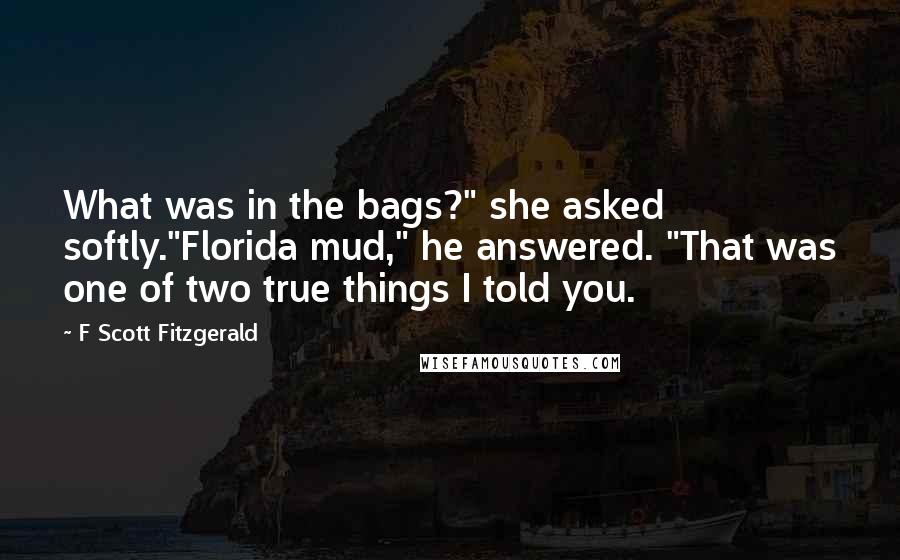 F Scott Fitzgerald Quotes: What was in the bags?" she asked softly."Florida mud," he answered. "That was one of two true things I told you.