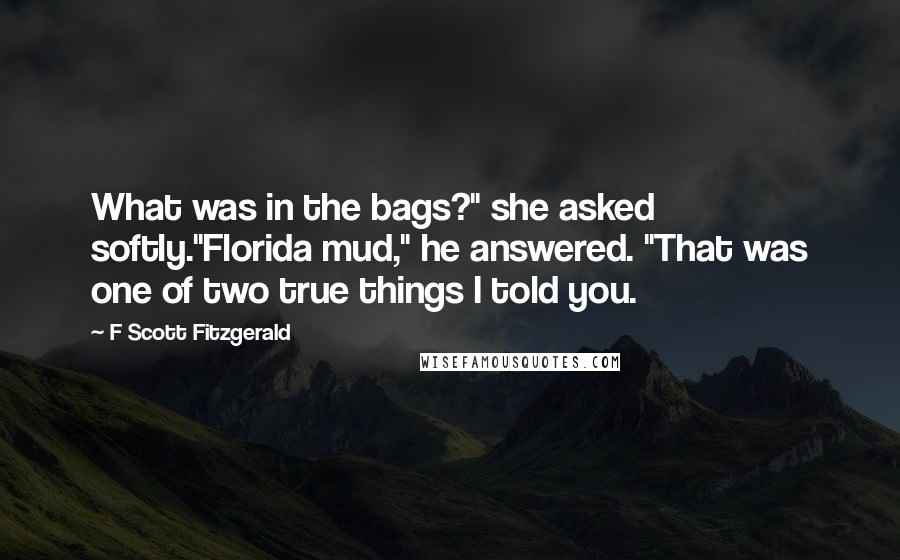 F Scott Fitzgerald Quotes: What was in the bags?" she asked softly."Florida mud," he answered. "That was one of two true things I told you.