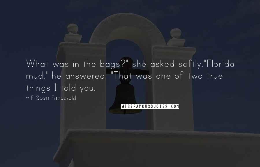 F Scott Fitzgerald Quotes: What was in the bags?" she asked softly."Florida mud," he answered. "That was one of two true things I told you.