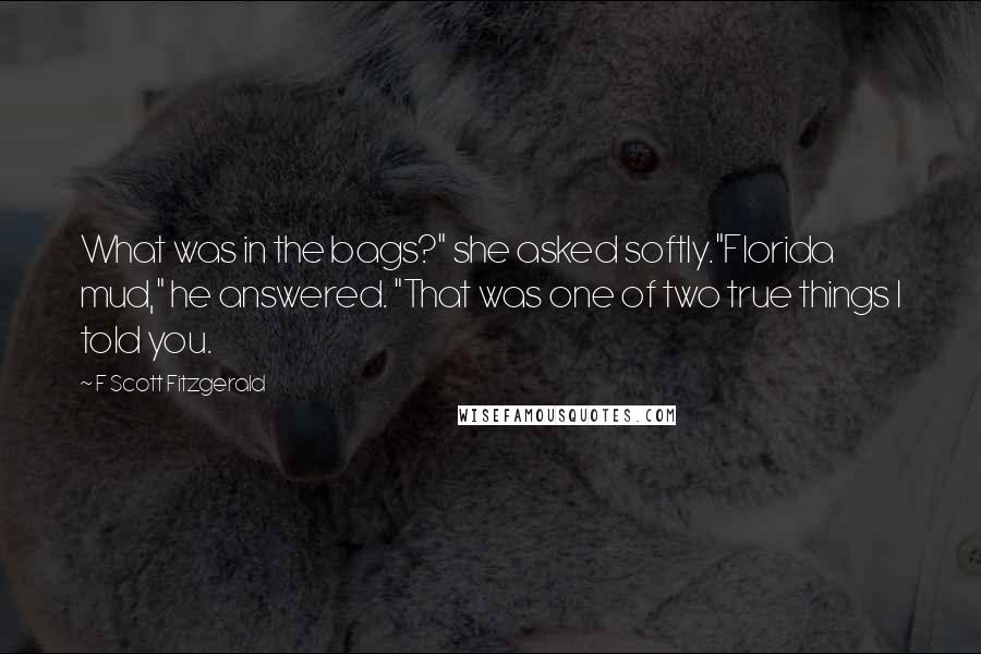 F Scott Fitzgerald Quotes: What was in the bags?" she asked softly."Florida mud," he answered. "That was one of two true things I told you.