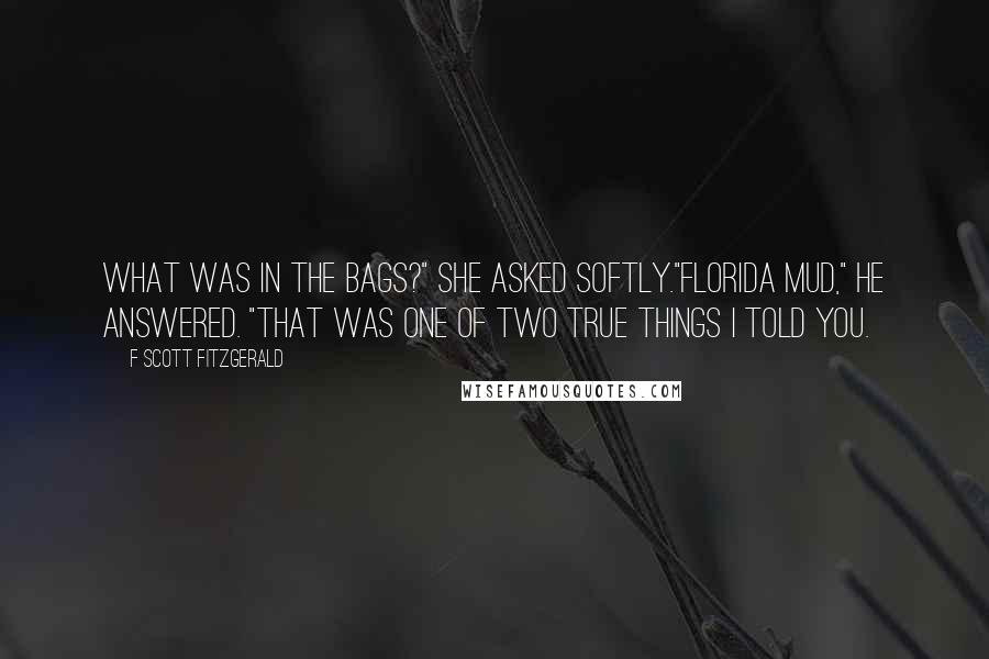 F Scott Fitzgerald Quotes: What was in the bags?" she asked softly."Florida mud," he answered. "That was one of two true things I told you.