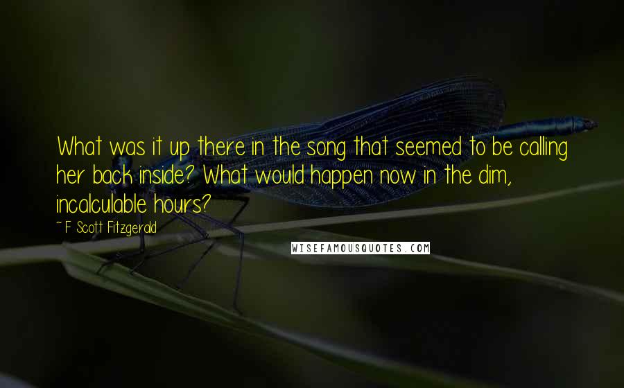 F Scott Fitzgerald Quotes: What was it up there in the song that seemed to be calling her back inside? What would happen now in the dim, incalculable hours?