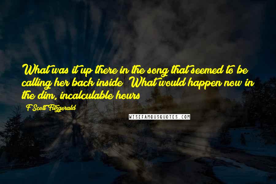 F Scott Fitzgerald Quotes: What was it up there in the song that seemed to be calling her back inside? What would happen now in the dim, incalculable hours?