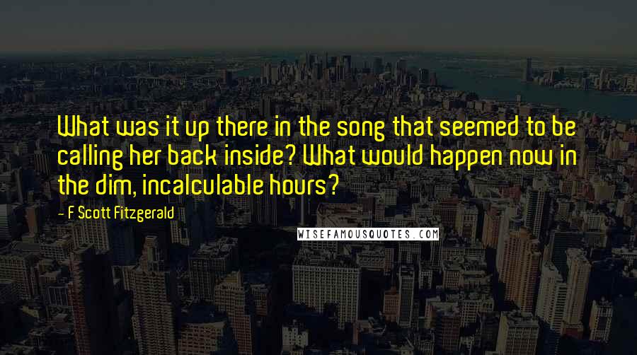 F Scott Fitzgerald Quotes: What was it up there in the song that seemed to be calling her back inside? What would happen now in the dim, incalculable hours?