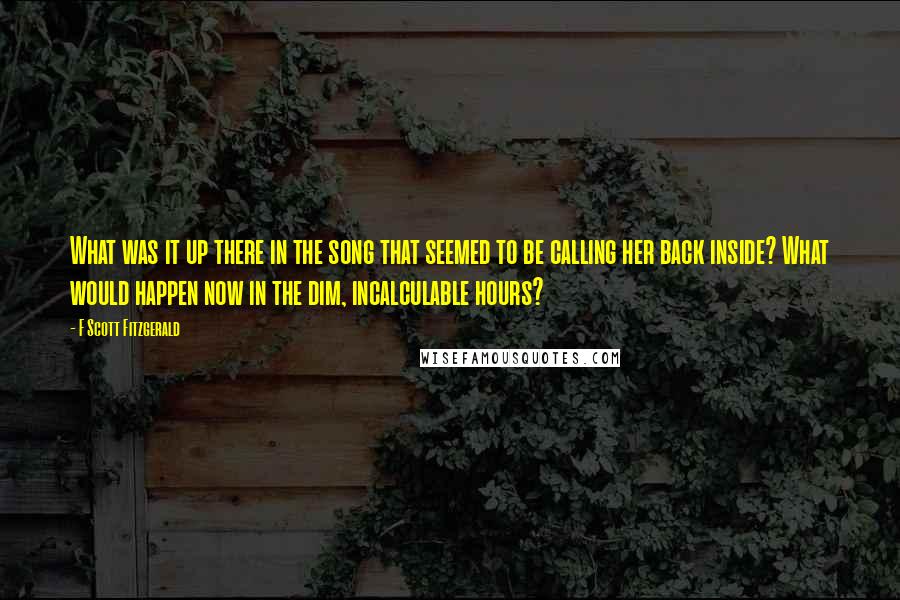 F Scott Fitzgerald Quotes: What was it up there in the song that seemed to be calling her back inside? What would happen now in the dim, incalculable hours?