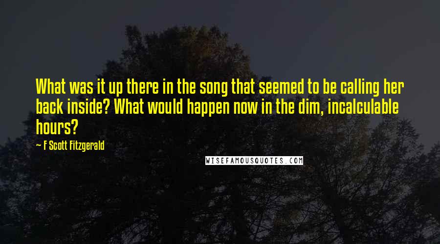 F Scott Fitzgerald Quotes: What was it up there in the song that seemed to be calling her back inside? What would happen now in the dim, incalculable hours?