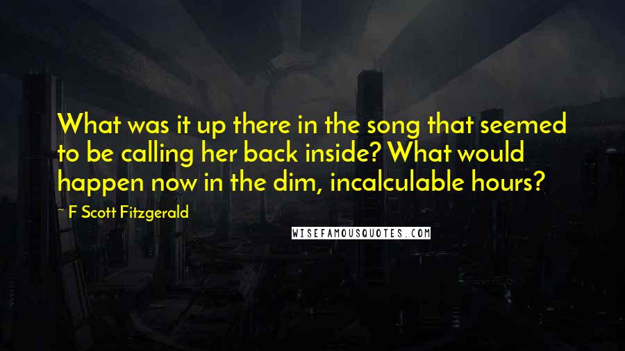 F Scott Fitzgerald Quotes: What was it up there in the song that seemed to be calling her back inside? What would happen now in the dim, incalculable hours?